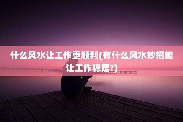 什么风水让工作更顺利(有什么风水妙招能让工作稳定?)