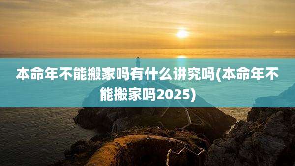 本命年不能搬家吗有什么讲究吗(本命年不能搬家吗2025)