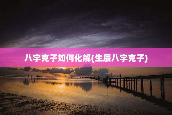 八字克子如何化解(生辰八字克子)