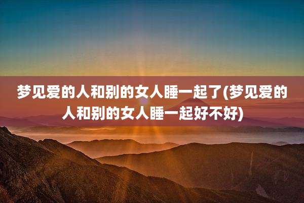 梦见爱的人和别的女人睡一起了(梦见爱的人和别的女人睡一起好不好)