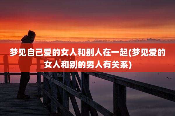 梦见自己爱的女人和别人在一起(梦见爱的女人和别的男人有关系)