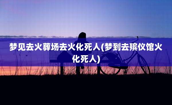 梦见去火葬场去火化死人(梦到去殡仪馆火化死人)