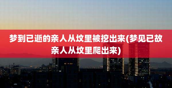 梦到已逝的亲人从坟里被挖出来(梦见已故亲人从坟里爬出来)