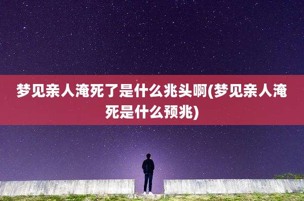 梦见亲人淹死了是什么兆头啊(梦见亲人淹死是什么预兆)