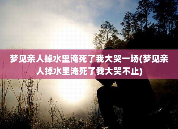 梦见亲人掉水里淹死了我大哭一场(梦见亲人掉水里淹死了我大哭不止)