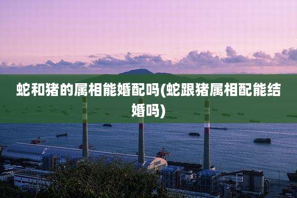 蛇和猪的属相能婚配吗(蛇跟猪属相配能结婚吗)