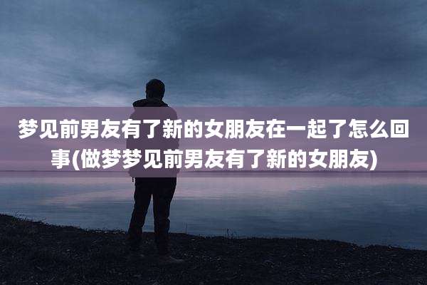 梦见前男友有了新的女朋友在一起了怎么回事(做梦梦见前男友有了新的女朋友)