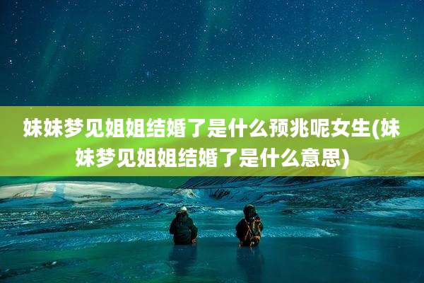 妹妹梦见姐姐结婚了是什么预兆呢女生(妹妹梦见姐姐结婚了是什么意思)