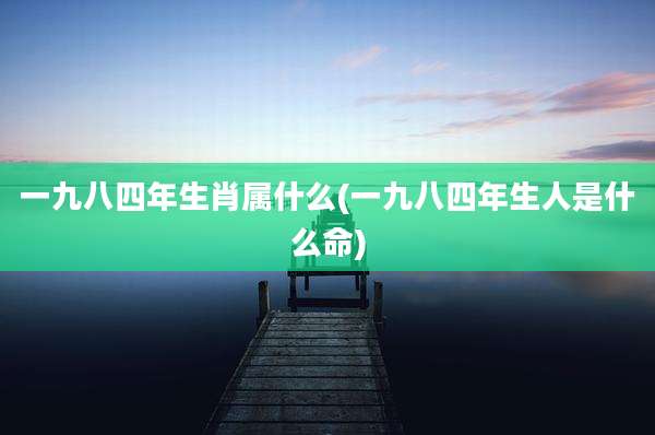 一九八四年生肖属什么(一九八四年生人是什么命)