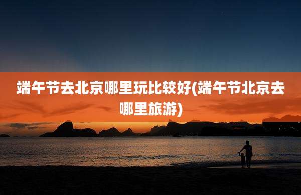 端午节去北京哪里玩比较好(端午节北京去哪里旅游)