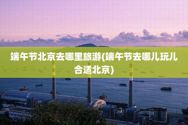 端午节北京去哪里旅游(端午节去哪儿玩儿合适北京)