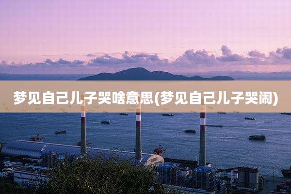 梦见自己儿子哭啥意思(梦见自己儿子哭闹)