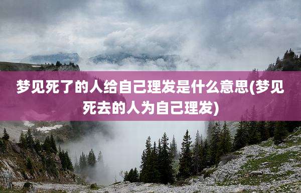 梦见死了的人给自己理发是什么意思(梦见死去的人为自己理发)