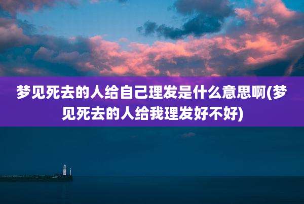 梦见死去的人给自己理发是什么意思啊(梦见死去的人给我理发好不好)