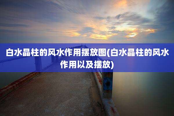白水晶柱的风水作用摆放图(白水晶柱的风水作用以及摆放)
