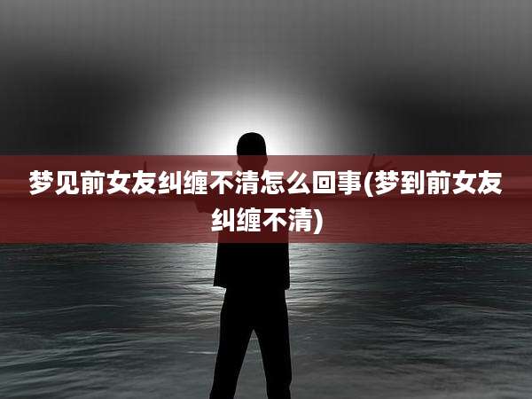 梦见前女友纠缠不清怎么回事(梦到前女友纠缠不清)