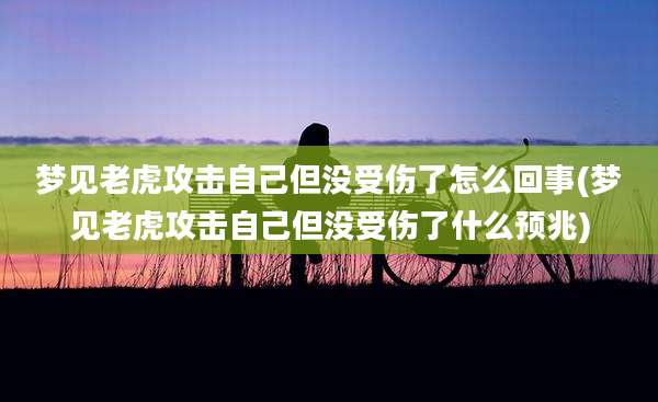 梦见老虎攻击自己但没受伤了怎么回事(梦见老虎攻击自己但没受伤了什么预兆)