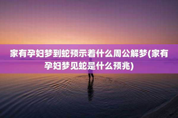 家有孕妇梦到蛇预示着什么周公解梦(家有孕妇梦见蛇是什么预兆)