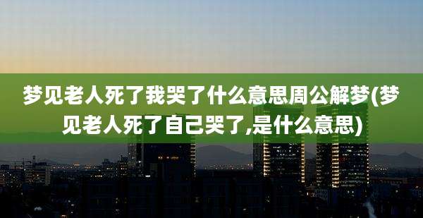 梦见老人死了我哭了什么意思周公解梦(梦见老人死了自己哭了,是什么意思)