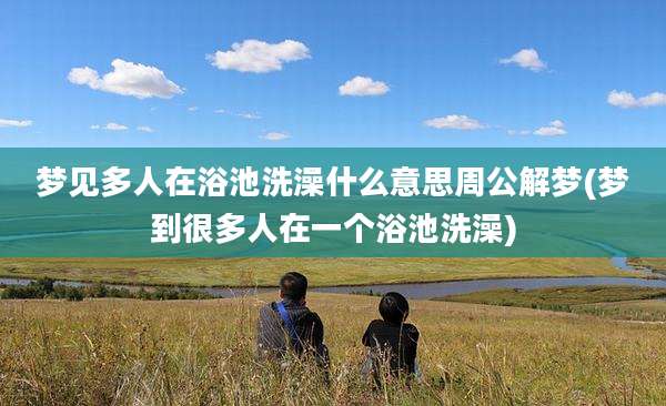 梦见多人在浴池洗澡什么意思周公解梦(梦到很多人在一个浴池洗澡)