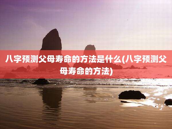 八字预测父母寿命的方法是什么(八字预测父母寿命的方法)