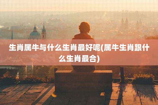 生肖属牛与什么生肖最好呢(属牛生肖跟什么生肖最合)