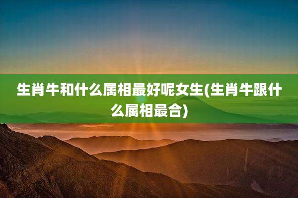 生肖牛和什么属相最好呢女生(生肖牛跟什么属相最合)