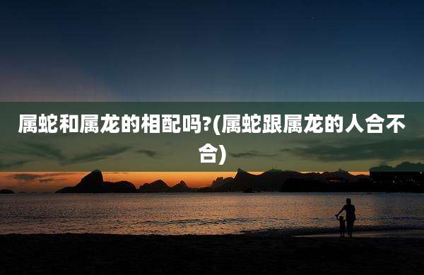 属蛇和属龙的相配吗?(属蛇跟属龙的人合不合)