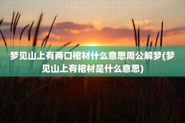 梦见山上有两口棺材什么意思周公解梦(梦见山上有棺材是什么意思)