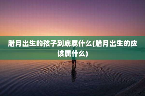 腊月出生的孩子到底属什么(腊月出生的应该属什么)