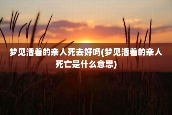 梦见活着的亲人死去好吗(梦见活着的亲人死亡是什么意思)