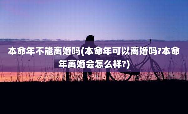 本命年不能离婚吗(本命年可以离婚吗?本命年离婚会怎么样?)
