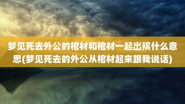 梦见死去外公的棺材和棺材一起出殡什么意思(梦见死去的外公从棺材起来跟我说话)