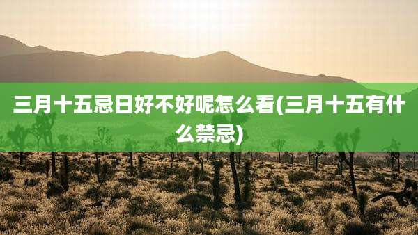 三月十五忌日好不好呢怎么看(三月十五有什么禁忌)