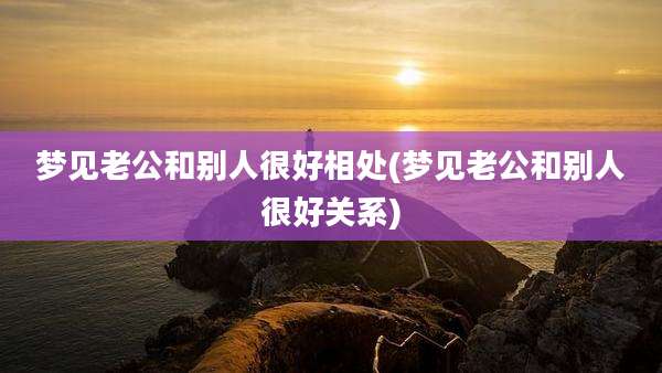 梦见老公和别人很好相处(梦见老公和别人很好关系)