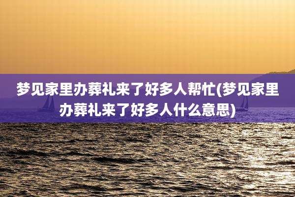 梦见家里办葬礼来了好多人帮忙(梦见家里办葬礼来了好多人什么意思)