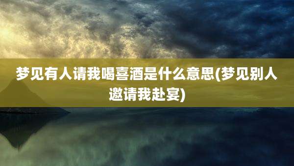 梦见有人请我喝喜酒是什么意思(梦见别人邀请我赴宴)