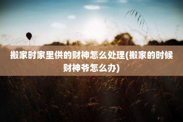 搬家时家里供的财神怎么处理(搬家的时候财神爷怎么办)