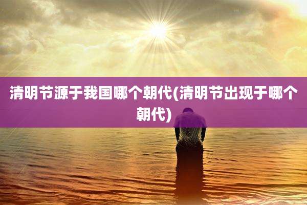 清明节源于我国哪个朝代(清明节出现于哪个朝代)