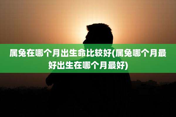 属兔在哪个月出生命比较好(属兔哪个月最好出生在哪个月最好)