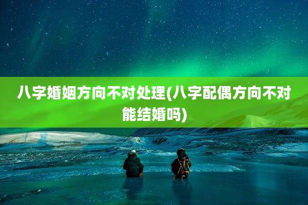 八字婚姻方向不对处理(八字配偶方向不对能结婚吗)