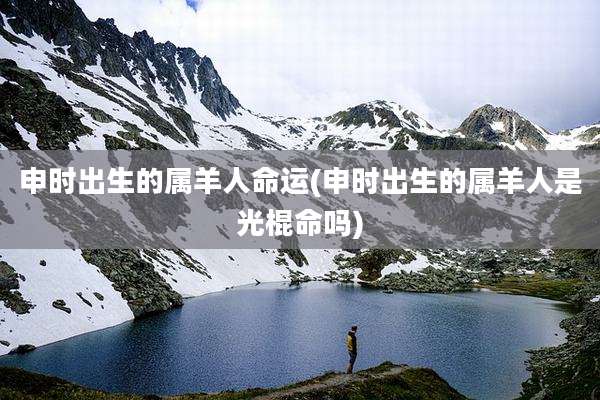 申时出生的属羊人命运(申时出生的属羊人是光棍命吗)