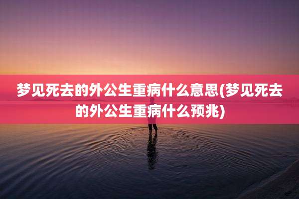 梦见死去的外公生重病什么意思(梦见死去的外公生重病什么预兆)