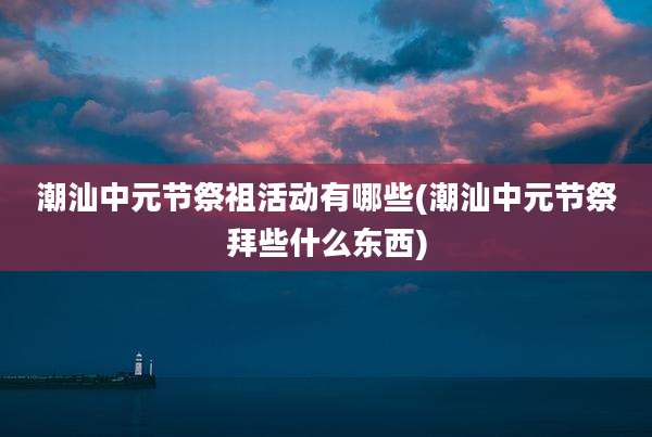 潮汕中元节祭祖活动有哪些(潮汕中元节祭拜些什么东西)