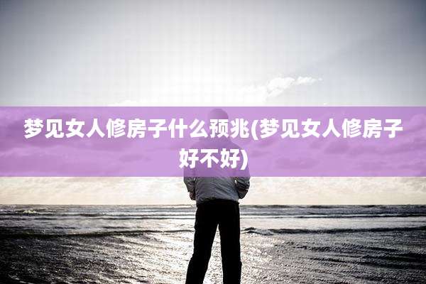 梦见女人修房子什么预兆(梦见女人修房子好不好)