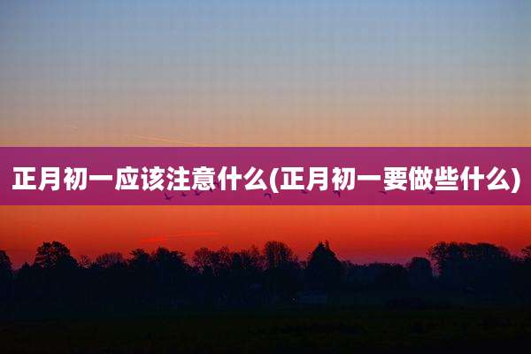 正月初一应该注意什么(正月初一要做些什么)