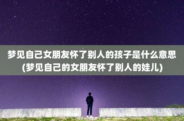 梦见自己女朋友怀了别人的孩子是什么意思(梦见自己的女朋友怀了别人的娃儿)