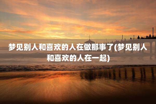 梦见别人和喜欢的人在做那事了(梦见别人和喜欢的人在一起)
