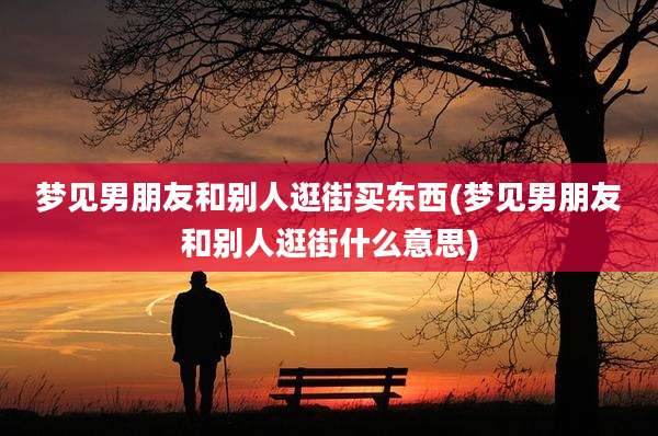 梦见男朋友和别人逛街买东西(梦见男朋友和别人逛街什么意思)