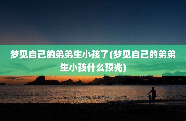 梦见自己的弟弟生小孩了(梦见自己的弟弟生小孩什么预兆)
